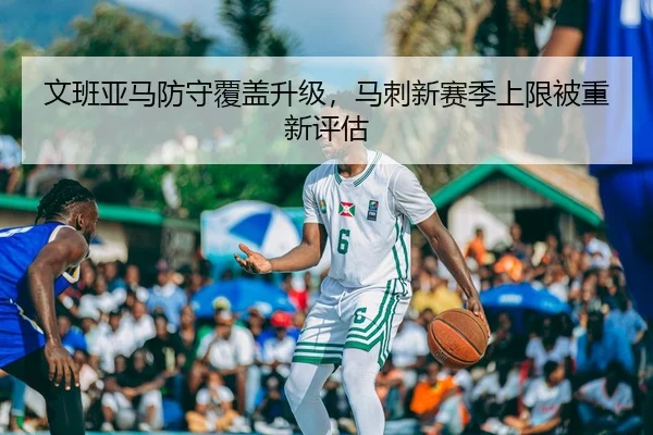 文班亚马防守覆盖升级，马刺新赛季上限被重新评估
